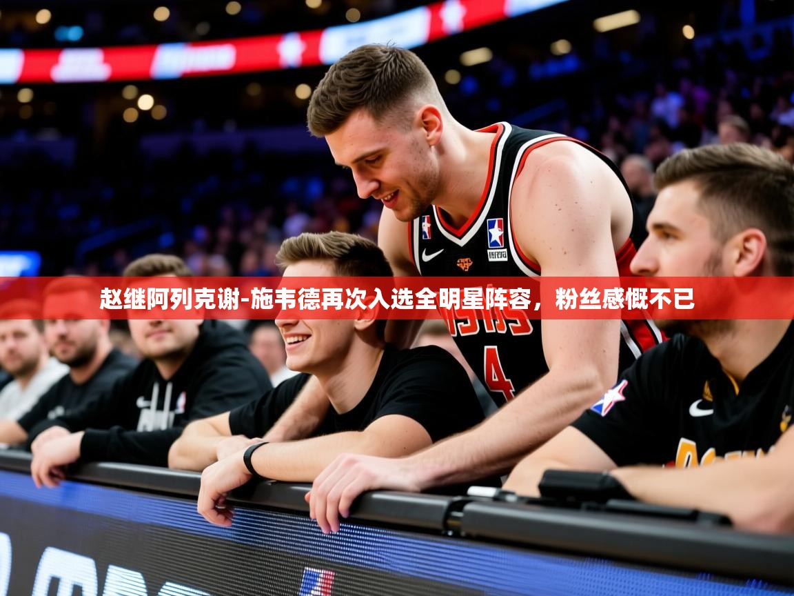2025开云体育登入赵继阿列克谢-施韦德再次入选全明星阵容，粉丝感慨不已  第2张