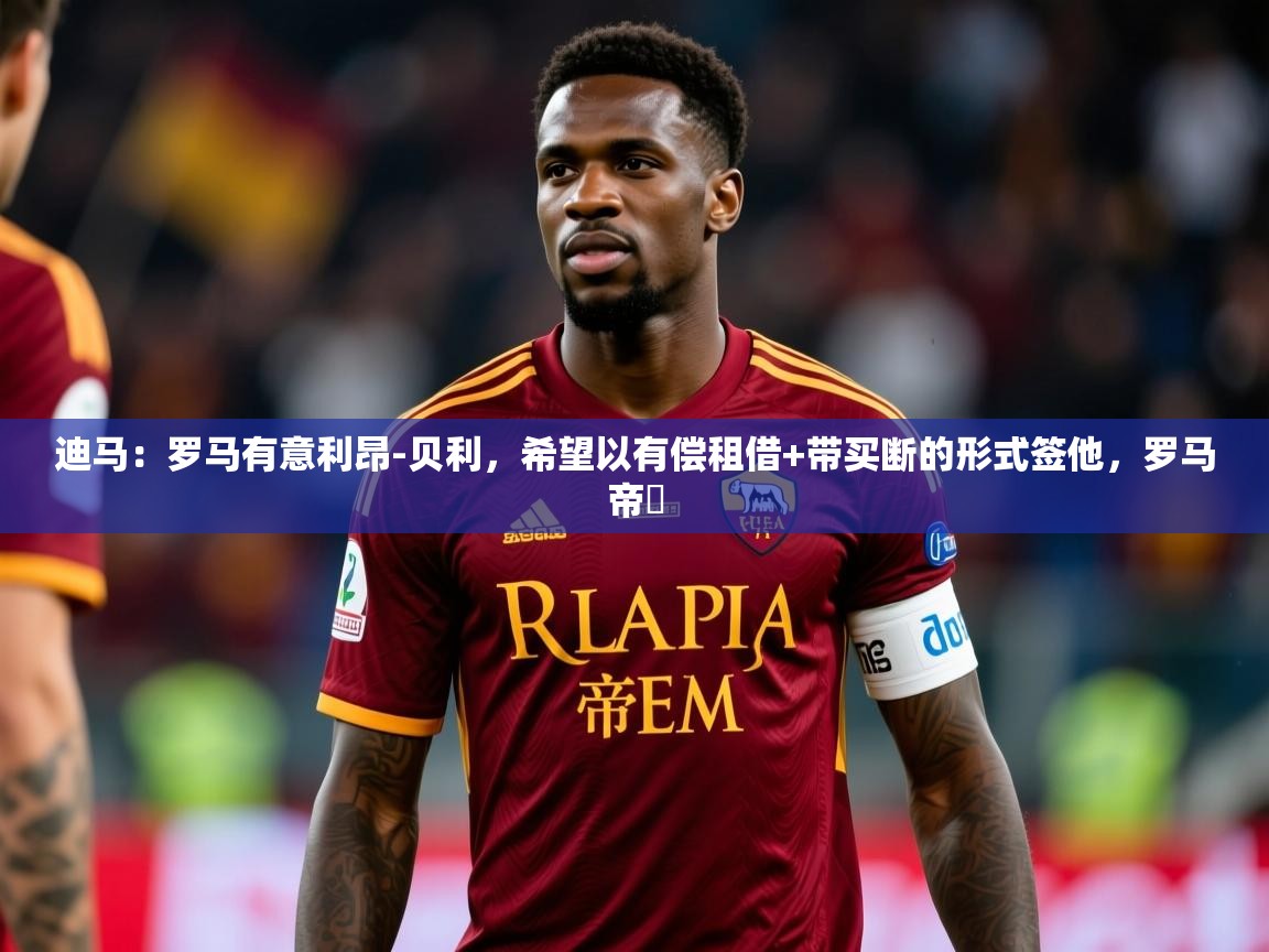 2025开运体育在线网址迪马:罗马有意利昂-贝利,希望以有偿租借+带买断的形式签他,罗马帝囯 第2张