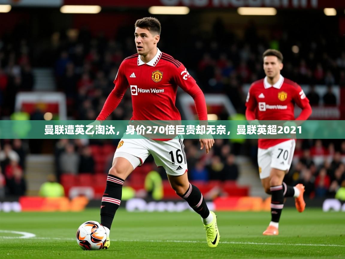 2025开云体育app官网下载曼联遭英乙淘汰，身价270倍巨贵却无奈，曼联英超2021