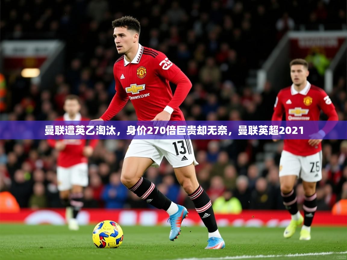 2025开云体育app官网下载曼联遭英乙淘汰，身价270倍巨贵却无奈，曼联英超2021  第2张