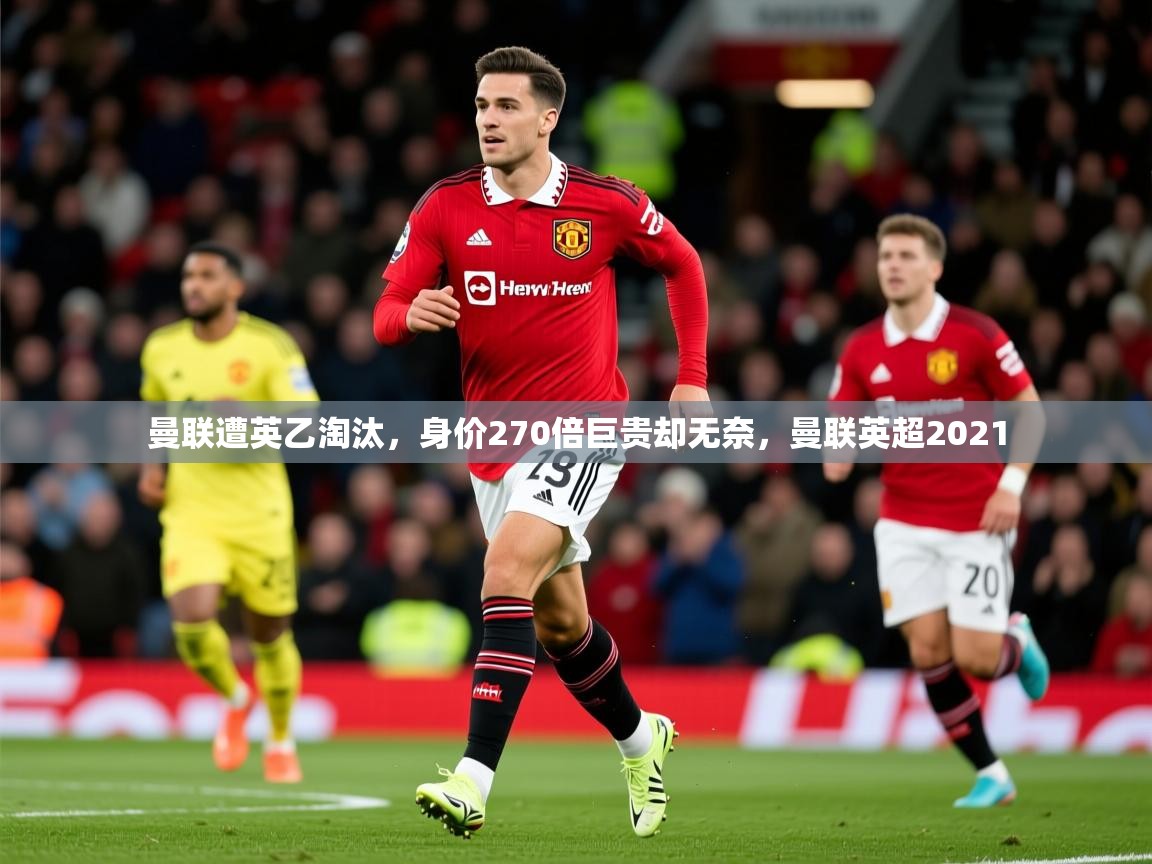 2025开云体育app官网下载曼联遭英乙淘汰，身价270倍巨贵却无奈，曼联英超2021  第3张
