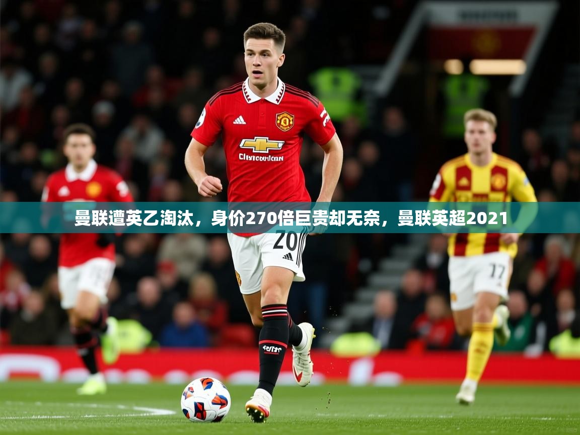 2025开云体育app官网下载曼联遭英乙淘汰，身价270倍巨贵却无奈，曼联英超2021  第4张