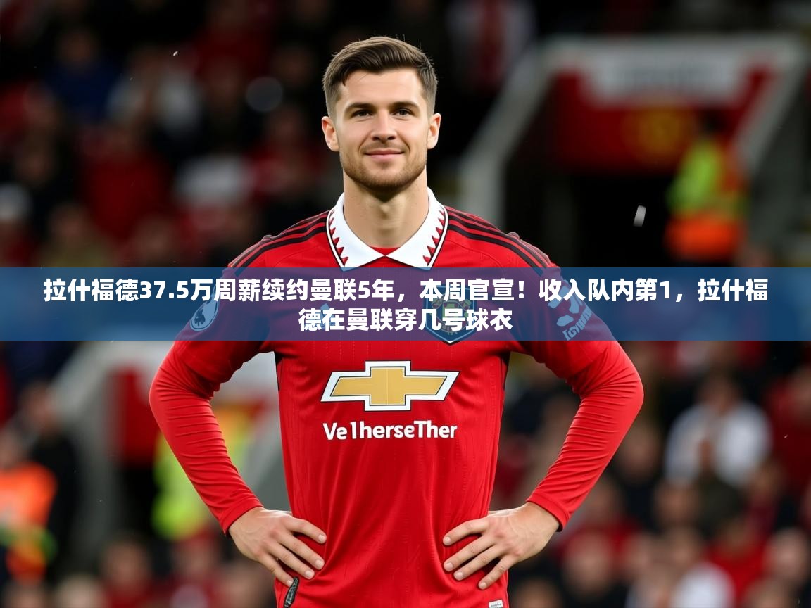 2025开云体育app拉什福德37.5万周薪续约曼联5年,本周官宣!收入队内第1,拉什福德在曼联穿几号球衣 第4张
