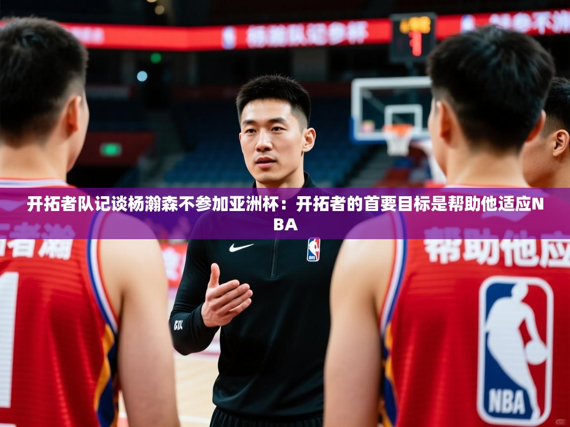 2025开云体育在线开拓者队记谈杨瀚森不参加亚洲杯:开拓者的首要目标是帮助他适应NBA 第2张