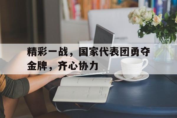 精彩一战，国家代表团勇夺金牌，齐心协力的简单介绍