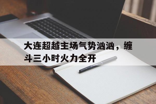 开云体育开云官网-包含大连超越主场气势汹汹，缠斗三小时火力全开的词条