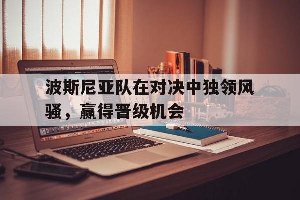 开云体育网站官方入口-包含波斯尼亚队在对决中独领风骚，赢得晋级机会的词条